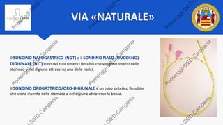 VIA «NATURALE»
Il SONDINO NASOGASTRICO (NGT) o il SONDINO NASO-(DUODENO)-
DIGIUNALE (NJT) sono dei tubi sintetici flessibili che vengono inseriti nello
stomaco o nel digiuno attraverso una delle narici.
Il SONDINO OROGASTRICO/ORO-DIGIUNALE è un tubo sintetico flessibile
che viene inserito nello stomaco o nel digiuno attraverso la bocca.
 