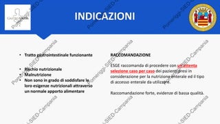 INDICAZIONI
• Tratto gastrointestinale funzionante
• Rischio nutrizionale
• Malnutrizione
• Non sono in grado di soddisfare le
loro esigenze nutrizionali attraverso
un normale apporto alimentare
RACCOMANDAZIONE
ESGE raccomanda di procedere con un'attenta
selezione caso per caso dei pazienti presi in
considerazione per la nutrizione enterale ed il tipo
di accesso enterale da utilizzare.
Raccomandazione forte, evidenze di bassa qualità.
 