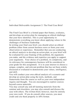 1
Individual Deliverable Assignment 2: The Final Case Brief
The Final Case Brief is a formal paper that frames, evaluates,
and develops an action plan for managing an ethical challenge
that your have identifies. This is your opportunity to
demonstrate everything you know about applying values to the
challenges of business leadership.
In writing your final case brief, you should select an ethical
problem either from current business news or from your own
observation or experience. Remember that you are conducting
an ethical analysis to develop an action plan, so your brief will
be evaluated for your framing of the problem, the arguments
you make, and the evidence and expertise you apply to support
your arguments. Your choice of a problem, its complexity, and
its relevance for contemporary business will be considered in
your grade for this assignment. It is in your interest to choose a
unique, complex, and relevant problem that has not been widely
discussed or evaluated to demonstrate your values, intelligence,
and skill.
You will conduct your own ethical analysis of a scenario and
develop an action plan using the tools, methods, and
frameworks from the course as well as your own independent
inquiry and thought. You are encouraged to explore sources
beyond course materials.
You may consult any and all learning materials from the
seminar and elsewhere; you may also consult and discuss the
case with others. The written brief, however, must be entirely
your own work. If you do consult other sources, you must
credit and cite them properly in APA format.
 