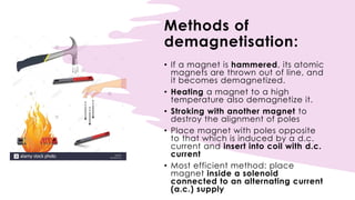 Methods of
demagnetisation:
• If a magnet is hammered, its atomic
magnets are thrown out of line, and
it becomes demagnetized.
• Heating a magnet to a high
temperature also demagnetize it.
• Stroking with another magnet to
destroy the alignment of poles
• Place magnet with poles opposite
to that which is induced by a d.c.
current and insert into coil with d.c.
current
• Most efficient method: place
magnet inside a solenoid
connected to an alternating current
(a.c.) supply
 