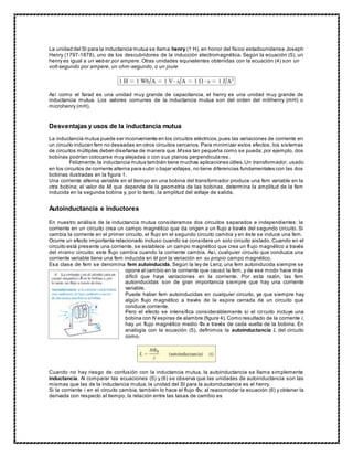 La unidad del SI para la inductancia mutua se llama henry (1 H), en honor del físico estadounidense Joseph
Henry (1797-1878), uno de los descubridores de la inducción electromagnética. Según la ecuación (5), un
henry es igual a un weber por ampere. Otras unidades equivalentes obtenidas con la ecuación (4) son un
volt-segundo por ampere, un ohm-segundo, o un joule
Así como el farad es una unidad muy grande de capacitancia, el henry es una unidad muy grande de
inductancia mutua. Los valores comunes de la inductancia mutua son del orden del milihenry (mH) o
microhenry (mH).
Desventajas y usos de la inductancia mutua
La inductancia mutua puede ser inconveniente en los circuitos eléctricos,pues las variaciones de corriente en
un circuito inducen fem no deseadas en otros circuitos cercanos. Para minimizar estos efectos, los sistemas
de circuitos múltiples deben diseñarse de manera que M sea tan pequeña como se pueda; por ejemplo, dos
bobinas podrían colocarse muy alejadas o con sus planos perpendiculares.
Felizmente,la inductancia mutua también tiene muchas aplicaciones útiles.Un transformador, usado
en los circuitos de corriente alterna para subir o bajar voltajes, no tiene diferencias fundamentales con las dos
bobinas ilustradas en la figura 1.
Una corriente alterna variable en el tiempo en una bobina del transformador produce una fem variable en la
otra bobina; el valor de M, que depende de la geometría de las bobinas, determina la amplitud de la fem
inducida en la segunda bobina y, por lo tanto, la amplitud del voltaje de salida.
Autoinductancia e inductores
En nuestro análisis de la inductancia mutua consideramos dos circuitos separados e independientes: la
corriente en un circuito crea un campo magnético que da origen a un flujo a través del segundo circuito. Si
cambia la corriente en el primer circuito, el flujo en el segundo circuito cambia y en éste se induce una fem.
Ocurre un efecto importante relacionado incluso cuando se considera un solo circuito aislado. Cuando en el
circuito está presente una corriente, se establece un campo magnético que crea un flujo magnético a través
del mismo circuito; este flujo cambia cuando la corriente cambia. Así, cualquier circuito que conduzca una
corriente variable tiene una fem inducida en él por la variación en su propio campo magnético.
Esa clase de fem se denomina fem autoinducida. Según la ley de Lenz, una fem autoinducida siempre se
opone al cambio en la corriente que causó la fem, y de ese modo hace más
difícil que haya variaciones en la corriente. Por esta razón, las fem
autoinducidas son de gran importancia siempre que hay una corriente
variable.
Puede haber fem autoinducidas en cualquier circuito, ya que siempre hay
algún flujo magnético a través de la espira cerrada de un circuito que
conduce corriente.
Pero el efecto se intensifica considerablemente si el circuito incluye una
bobina con N espiras de alambre (figura 4).Como resultado de la corriente i,
hay un flujo magnético medio ΦB a través de cada vuelta de la bobina. En
analogía con la ecuación (5), definimos la autoinductancia L del circuito
como.
Cuando no hay riesgo de confusión con la inductancia mutua, la autoinductancia se llama simplemente
inductancia. Al comparar las ecuaciones (5) y (6) se observa que las unidades de autoinductancia son las
mismas que las de la inductancia mutua; la unidad del SI para la autoinductancia es el henry.
Si la corriente i en el circuito cambia, también lo hace el flujo ΦB; al reacomodar la ecuación (6) y obtener la
derivada con respecto al tiempo, la relación entre las tasas de cambio es
 