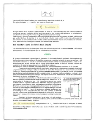 De acuerdo con la ley de Faraday para una bobina con N espiras,ecuación (4),la
fem autoinducida es por lo que se deduce que
El signo menos en la ecuación (7) es un reflejo de la ley de Lenz; nos dice que la fem autoinducida en un
circuito se opone a cualquier cambio en la corriente en ese circuito. (Más adelante, en esta sección,
estudiaremos con más profundidad el significado de este signo menos.)
La ecuación (7) también establece que la autoinductancia de un circuito es la magnitud de la fem autoinducida
por unidad de tasa de cambio de la corriente. Esta relación hace posible medir una autoinductancia
desconocida en forma relativamente sencilla: cambie la corriente en el circuito con una tasa di/dt conocida,
mida la fem inducida y obtenga el cociente para determinar el valor de L.
Los inductores como elementos de un circuito
Un elemento de circuito diseñado para tener una inductancia particular se llama inductor, o bobina de
autoinducción. El símbolo habitual para un inductor en un circuito es
Al igual que los resistores ycapacitores,los inductores se encuentran entre los elementos indispensables de
los circuitos electrónicos modernos.Su finalidad es oponerse a cualquier variación en la corriente a travé s del
circuito. Un inductor en un circuito de corriente directa ayuda a mantener una corriente estable a pesar de las
fluctuaciones en la fem aplicada; en un circuito de corriente alterna, un inductor tiende a suprimir las
variaciones de la corriente que ocurran más rápido de lo deseado.
Estudiaremos con más detalle el comportamiento y las aplicaciones de los inductores en los circuitos.
Para entender el comportamiento de los circuitos que contienen inductores es necesario desarrollar
un principio general análogo a la ley de Kirchhoff de las malla. Para aplicar esa ley se recorre una malla
conductora midiendo las diferencias de potencial a través de elementos sucesivos del circuito conforme se
avanza. La suma algebraica de estas diferencias alrededor de cualquier malla cerrada debe ser igual a cero
porque el campo eléctrico producido por las cargas distribuidas alrededor del circuito es conservativo.
denotamos un campo conservativo con
Cuando en el circuito hay un inductor,la situación cambia.El campo
eléctrico inducido magnéticamente dentro de las bobinas del inductor no es
conservativo; lo denotaremos con Necesitamos pensar con mucho
cuidado sobre los papeles que tienen los diferentes campos. Supongamos
que tratamos con un inductor cuyas bobinas tienen resistencia insignificante.
Entonces,para hacer que una carga se desplace a través de las bobinas se
requiere un campo eléctrico tan pequeño que sea despreciable, por lo que el
campo eléctrico total dentro de las bobinas debe ser igual a cero, aun
cuando ninguno de los campos individuales valga cero.Como es diferente
de cero, sabemos que debe haber acumulaciones de carga en las terminales
del inductor y las superficies de sus conductores para que se produzca este
campo.
Considere el circuito que se ilustra en la figura 5; la caja contiene
una combinación de baterías y resistores variables que nos permiten controlar la corriente i en el circuito. De
acuerdo con la ley de Faraday, ecuación
la integral de línea de alrededor del circuito es el negativo de la tasa
de cambio del flujo a través del circuito, que a la vez está dada por la ecuación (7). Al combinar estas dos
relaciones se obtiene
 