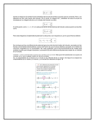 donde se integra en el sentido horario alrededor del circuito (el sentido supuesto para la corriente). Pero es
diferente de cero sólo dentro del inductor. Por lo tanto, la integral de alrededor de todo el circuito se
remplaza por su integral sólo de a a b a través del inductor; es decir,
A continuación,como =0 en cada punto dentro de las bobinas del inductor,esta ecuación se rescribe
como
Pero esta integral es simplemente el potencial Vab del punto a con respecto a b,por lo que al final se obtiene
Se concluye que hay una diferencia de potencial genuina entre las terminales del inductor, asociada con las
fuerzas conservativas electrostáticas,a pesar del hecho de que el campo eléctrico asociado con el efecto de
inducción magnética es no conservativo. Así, está justificado usar la ley de Kirchhoff de las mallas para
analizar circuitos que incluyan inductores.La ecuación (8) da la diferencia de potencial a través de un inductor
en un circuito.
CUIDADO : La fem autoinducida se opone a los cambios enla corriente Note que la fem autoinducida no se opone a la
corriente i en sí, sino a cualquier cambio (di/dt) en la corriente.
Así, el comportamiento de un inductor en un circuito es muy diferente del de un resistor. En la figura 6 se comparan los
comportamientos de un resistor y un inductor, y se resumen las relaciones de signos. ❚
 