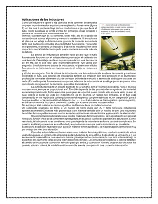 Aplicaciones de los inductores
Como un inductor se opone a los cambios en la corriente, desempeña
un papel importante en los equipos que emplean luzfluorescente (figura
7), en los que la corriente fluye de los conductores al gas que llena el
tubo, con lo que el gas se ioniza y brilla.Sin embargo,un gas ionizado o
plasma es un conductor marcadamente no
óhmico: cuanto mayor es la corriente, tanto más alto es el grado de
ionización que alcanza el plasma y menor su resistencia. Si se aplicara
al plasma un voltaje suficientemente grande, la corriente aumentaría
tanto que dañaría los circuitos afuera del tubo fluorescente. Para evitar
este problema,se conecta un inductor o bobina de inductancia en serie
con el tubo con la finalidad de impedir que la corriente aumente más de
lo debido.
La bobina de inductancia también hace posible que el tubo
fluorescente funcione con el voltaje alterno provisto por el cableado de
una vivienda. Este voltaje oscila en forma sinusoidal con una frecuencia
de 60 Hz, por lo que vale cero momentáneamente 120 veces por
segundo. Si no hubiera una bobina de inductancia, el plasma en el tubo
fluorescente se desionizaría con rapidez cuando el voltaje se redujera a
cero
y el tubo se apagaría. Con la bobina de inductancia, una fem autoinducida sostiene la corriente y mantiene
encendido el tubo. Las bobinas de inductancia también se emplean con este propósito en el alumbrado
público (las luminarias obtienen su luzde un vapor brillante de mercurio o átomos de sodio) y en las luces de
neón.(En las lámparas fluorescentes compactas,la bobina de inductancia se sustituye por un esquema más
complicado de regulación de corriente, que utiliza transistores.)
La autoinductancia de un circuito depende de su tamaño,forma y número de espiras.Para N espiras
muy cercanas,siempre es proporcional a N².También depende de las propiedades magnéticas del material
encerrado por el circuito.En los ejemplos que siguen se supondrá que el circuito sólo encierra vacío (o aire, el
cual, desde el punto de vista del magnetismo es en esencia un vacío). Sin embargo, si el flujo está
concentrado en una región que contenga un material magnético con permeabilidad m, en la expresión para B
hay que sustituir (la permeabilidad del vacío) por . Si el material es diamagnético o paramagnético,
esta sustitución hace muy poca diferencia, puesto que Km tiene un valor muy cercano a 1.
Sin embargo, si el material es ferromagnético, la diferencia tiene importancia crucial.
Un solenoide devanado en torno a un núcleo de hierro dulce con Km = 5000 tiene una inductancia
aproximadamente 5000 veces más grande que la del mismo solenoide con un núcleo de aire. Los inductores
de núcleo ferromagnético se usan mucho en varias aplicaciones de electrónica y generación de electricidad.
Una complicación adicional es que con los materiales ferromagnéticos, la magnetización en general
no es una función lineal de la corriente magnetizadora,en especial cuando está próxima la saturación. Como
resultado,la inductancia no es constante,sino que depende de la corriente en forma bastante complicada. En
nuestro análisis ignoraremos esta dificultad y supondremos siempre que la inductancia es constante.
Ésta es una suposición razonable aun para un material ferromagnético si la magnetización permanece muy
por debajo del nivel de saturación.
Como los automóviles contienen acero —un material ferromagnético—, conducir un vehículo sobre
una bobina causa un incremento apreciable en la inductancia de esta última. Este efecto se aprovecha e n los
sensores de los semáforos,que usan una bobina grande portadora de corriente,la cual está enterrada bajo la
superficie del pavimento cerca de una intersección de avenidas.Los circuitos conectados a la bobina detectan
el cambio de inductancia cuando un vehículo pasa por arriba, y cuando un número programado de autos ha
pasado sobre la bobina, la luz del semáforo cambia a verde para permitir que crucen la intersección.
 
