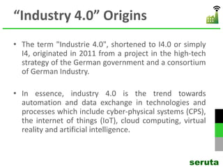 “Industry 4.0” Origins
• The term "Industrie 4.0", shortened to I4.0 or simply
I4, originated in 2011 from a project in the high-tech
strategy of the German government and a consortium
of German Industry.
• In essence, industry 4.0 is the trend towards
automation and data exchange in technologies and
processes which include cyber-physical systems (CPS),
the internet of things (IoT), cloud computing, virtual
reality and artificial intelligence.
seruta
 