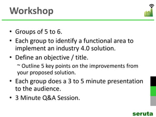 Workshop
• Groups of 5 to 6.
• Each group to identify a functional area to
implement an industry 4.0 solution.
• Define an objective / title.
~ Outline 5 key points on the improvements from
your proposed solution.
• Each group does a 3 to 5 minute presentation
to the audience.
• 3 Minute Q&A Session.
seruta
 