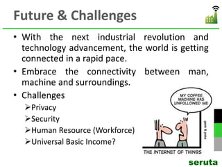Future & Challenges
• With the next industrial revolution and
technology advancement, the world is getting
connected in a rapid pace.
• Embrace the connectivity between man,
machine and surroundings.
• Challenges
Privacy
Security
Human Resource (Workforce)
Universal Basic Income?
seruta
 