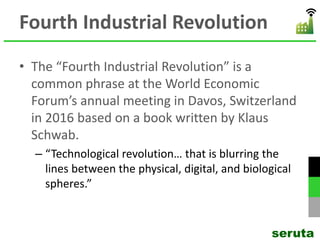 Fourth Industrial Revolution
• The “Fourth Industrial Revolution” is a
common phrase at the World Economic
Forum’s annual meeting in Davos, Switzerland
in 2016 based on a book written by Klaus
Schwab.
– “Technological revolution… that is blurring the
lines between the physical, digital, and biological
spheres.”
seruta
 