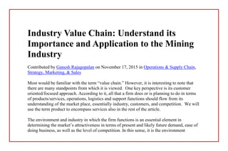 Industry Value Chain: Understand its
Importance and Application to the Mining
Industry
Contributed by Ganesh Rajagopalan on November 17, 2015 in Operations & Supply Chain,
Strategy, Marketing, & Sales
Most would be familiar with the term “value chain.” However, it is interesting to note that
there are many standpoints from which it is viewed. One key perspective is its customer
oriented/focused approach. According to it, all that a firm does or is planning to do in terms
of products/services, operations, logistics and support functions should flow from its
understanding of the market place, essentially industry, customers, and competition. We will
use the term product to encompass services also in the rest of the article.
The environment and industry in which the firm functions is an essential element in
determining the market’s attractiveness in terms of present and likely future demand, ease of
doing business, as well as the level of competition. In this sense, it is the environment
 