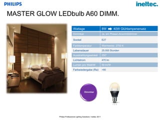 MASTER GLOW LEDbulb A60 DIMM. Wattage 8W  40W Glühlampenersatz Dimmbar Ja, am Phasen-Anschnittdimmer Sockel E27 Farbtemperatur Warmweiss  2700 K Lebensdauer 25.000 Stunden Ausstrahlungswinkel 250° Lichtstrom 470 lm Lumen pro Watt/W 59 lm/W Farbwiedergabe (Ra) >80 