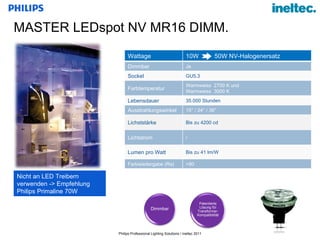 MASTER LEDspot NV MR16 DIMM.  Nicht an LED Treibern  verwenden -> Empfehlung Philips Primaline 70W Dimmbar Patentierte Lösung für Transformer-Kompatibilität Wattage 10W  50W NV-Halogenersatz Dimmbar Ja Sockel GU5.3 Farbtemperatur Warmweiss  2700 K und  Warmweiss  3000 K Lebensdauer 35.000 Stunden Ausstrahlungswinkel 15° / 24° / 36° Lichststärke Bis zu 4200 cd Lichtstrom / Lumen pro Watt Bis zu 41 lm/W Farbwiedergabe (Ra) >80 