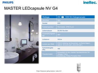 MASTER LEDcapsule NV G4  Wattage 2W  10W NV-Halogenersatz Dimmbar Nein Sockel G53  Farbtemperatur Warmweiss  2700 K und  Lebensdauer 35.000 Stunden Ausstrahlungswinkel 360° Lichtstrom 100 lm Lumen pro Watt 2700 K (lieferbar ab November, cd-Werte folgen) 3000 K: 49 lm/W (24°), 48 lm/W (40°) Farbwiedergabe (Ra) >80 Transformator Kompatibel mit den meisten handelsüblichen NV-Halogen-Trafos Empfehlung: Philips Primaline 70W 