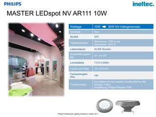 MASTER  LEDspot NV AR111 10W Wattage 10W  50W NV-Halogenersatz Dimmbar Nein Sockel G53  Farbtemperatur Warmweiss  2700 K und  Warmweiss  3000 K Lebensdauer 45.000 Stunden Ausstrahlungswinkel 24° und 40° Lichststärke 1 ’210-3’200lm Lumen pro Watt 121-337lm/W Farbwiedergabe (Ra) >80 Transformator Kompatibel mit den meisten handelsüblichen NV-Halogen-Trafos Empfehlung: Philips Primaline 70W 