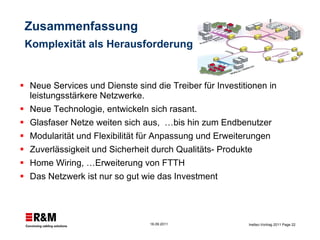 Zusammenfassung  Komplexität als Herausforderung Neue Services und Dienste sind die Treiber für Investitionen in leistungsstärkere Netzwerke. Neue Technologie, entwickeln sich rasant.  Glasfaser Netze weiten sich aus,  …bis hin zum Endbenutzer Modularität und Flexibilität für Anpassung und Erweiterungen Zuverlässigkeit und Sicherheit durch Qualitäts- Produkte   Home Wiring, …Erweiterung von FTTH Das Netzwerk ist nur so gut wie das Investment  
