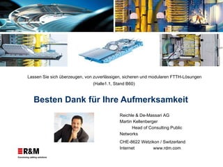 Besten Dank für Ihre Aufmerksamkeit Reichle & De-Massari AG Martin Kellenberger  Head of Consulting Public Networks  CHE-8622 Wetzikon / Switzerland Internet www.rdm.com Lassen Sie sich überzeugen, von zuverlässigen, sicheren und modularen FTTH-Lösungen  (Halle1.1, Stand B60)  