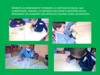 TAMBIÉN LOS ORDENAMOS Y PONEMOS LA CANTIDAD DE BOLAS QUE
CORRESPONDE. ADEMÁS ,LO HACEMOS CON GOMETS NOSOTROS SOLOS.
REPASAMOS LOS NÚMEROS CON LÁPICES DE COLORES COMO LOS MAYORES…

 