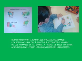 PARA FINALIZAR CON EL TEMA DE LOS ANIMALES, REALIZAMOS
ESTA ACTIVIDAD EN LA QUE TUVIMOS QUE RECONOCER EL NOMBRE
DE LOS ANIMALES DE LA GRANJA. A TRAVÉS DE ELLOS SEGUIMOS
APRENDIENDO LAS LETRAS Y LOS COMPARAMOS CON LOS NUESTROS.

 