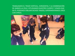 TRABAJAMOS EL TRAZO VERTICAL, HORIZONTAL Y LA COMBINACIÓN
DE AMBOS:LA CRUZ. ESTUDIAMOS NUESTRO CUERPO Y VEMOS QUE
EN ÉL PODEMOS DIBUJAR DICHOS TRAZOS, EXPERIMENTAMOS UNOS
CON OTROS.

 