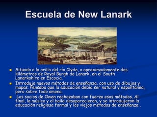 Escuela de New Lanark




   Situado a la orilla del río Clyde, a aproximadamente dos
    kilómetros de Royal Burgh de Lanark, en el South
    Lanarkshire en Escocia.
   Introdujo nuevos métodos de enseñanza, con uso de dibujos y
    mapas. Pensaba que la educación debía ser natural y espontánea,
    pero sobre todo amena.
    Los socios de Owen rechazaban con fuerza esos métodos. Al
    final, la música y el baile desaparecieron, y se introdujeron la
    educación religiosa formal y los viejos métodos de enseñanza .
 