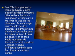   Las fábricas pasaron a
    mano de Owen, y este
    dedicó los doce primeros
    años en New Lanark a
    remodelar la fábrica y a
    mejorar la vida de los
    aldeanos. Se construyó
    una escuela de dos
    plantas; la planta alta se
    dividía en dos aulas para
    los niños de 6 a 14 años
    de edad, y en la otra
    había muestras de
    historia natural, cuadros
    y mapas, y podía
    utilizarse también para
    las clases de canto y
    danza.
 