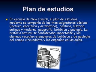 Plan de estudios
   En escuela de New Lanark, el plan de estudios
    moderno se componía de las tres asignaturas básicas
    (lectura, escritura y aritmética), costura, historia
    antigua y moderna, geografía, botánica y geología. La
    historia natural se consideraba importante y los
    alumnos recogían ejemplares de botánica y de geología
    del campo circundante y los exponían en las aulas.
 