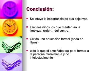 Conclusión:
   Se intuye la importancia de sus objetivos.

   Eran los niños los que mantenían la
    limpieza, orden…del centro.

   Olvidó una educación formal (nada de
    libros).

   todo lo que el enseñaba era para formar a
    la persona moralmente y no
    intelectualmente
 