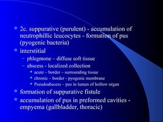  2c. suppurative (purulent) - accumulation of
neutrophillic leucocytes - formation of pus
(pyogenic bacteria)
 interstitial
– phlegmone – diffuse soft tissue
– abscess - localized collection
 acute – border – surrounding tissue
 chronic – border - pyogenic membrane
 Pseudoabscess – pus in lumen of hollow organ
 formation of suppurative fistule
 accumulation of pus in preformed cavities -
empyema (gallbladder, thoracic)
 