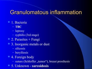 Granulomatous inflammationGranulomatous inflammation
 1. Bacteria
– TBC
– leprosy
– syphilis (3rd stage)
 2. Parasites + Fungi
 3. Inorganic metals or dust
– silicosis
– berylliosis
 4. Foreign body
– suture (Schloffer „tumor“), breast prosthesis
 5. Unknown - sarcoidosis
 