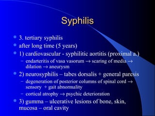 SyphilisSyphilis
 3. tertiary syphilis
 after long time (5 years)
 1) cardiovascular - syphilitic aortitis (proximal a.)
– endarteritis of vasa vasorum → scaring of media →
dilation → aneurysm
 2) neurosyphilis – tabes dorsalis + general paresis
– degeneration of posterior columns of spinal cord →
sensory + gait abnormality
– cortical atrophy → psychic deterioration
 3) gumma – ulcerative lesions of bone, skin,
mucosa – oral cavity
 