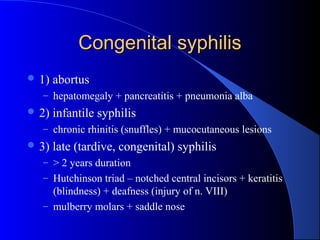 Congenital syphilisCongenital syphilis
 1) abortus
– hepatomegaly + pancreatitis + pneumonia alba
 2) infantile syphilis
– chronic rhinitis (snuffles) + mucocutaneous lesions
 3) late (tardive, congenital) syphilis
– > 2 years duration
– Hutchinson triad – notched central incisors + keratitis
(blindness) + deafness (injury of n. VIII)
– mulberry molars + saddle nose
 