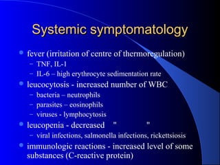 Systemic symptomatologySystemic symptomatology
 fever (irritation of centre of thermoregulation)
– TNF, IL-1
– IL-6 – high erythrocyte sedimentation rate
 leucocytosis - increased number of WBC
– bacteria – neutrophils
– parasites – eosinophils
– viruses - lymphocytosis
 leucopenia - decreased " "
– viral infections, salmonella infections, rickettsiosis
 immunologic reactions - increased level of some
substances (C-reactive protein)
 