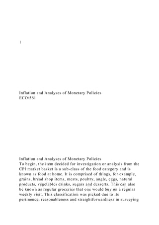 1
Inflation and Analyses of Monetary Policies
ECO/561
Inflation and Analyses of Monetary Policies
To begin, the item decided for investigation or analysis from the
CPI market basket is a sub-class of the food category and is
known as food at home. It is comprised of things, for example,
grains, bread shop items, meats, poultry, angle, eggs, natural
products, vegetables drinks, sugars and desserts. This can also
be known as regular groceries that one would buy on a regular
weekly visit. This classification was picked due to its
pertinence, reasonableness and straightforwardness in surveying
 