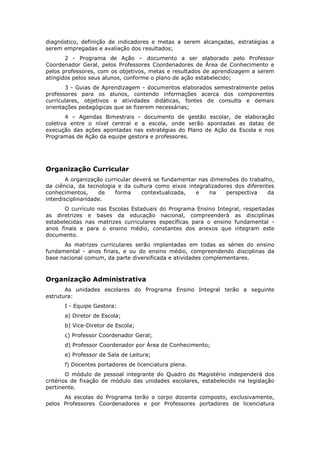 diagnóstico, definição de indicadores e metas a serem alcançadas, estratégias a
serem empregadas e avaliação dos resultados;
       2 - Programa de Ação – documento a ser elaborado pelo Professor
Coordenador Geral, pelos Professores Coordenadores de Área de Conhecimento e
pelos professores, com os objetivos, metas e resultados de aprendizagem a serem
atingidos pelos seus alunos, conforme o plano de ação estabelecido;
       3 - Guias de Aprendizagem - documentos elaborados semestralmente pelos
professores para os alunos, contendo informações acerca dos componentes
curriculares, objetivos e atividades didáticas, fontes de consulta e demais
orientações pedagógicas que se fizerem necessárias;
       4 – Agendas Bimestrais - documento de gestão escolar, de elaboração
coletiva entre o nível central e a escola, onde serão apontadas as datas de
execução das ações apontadas nas estratégias do Plano de Ação da Escola e nos
Programas de Ação da equipe gestora e professores.




Organização Curricular
        A organização curricular deverá se fundamentar nas dimensões do trabalho,
da ciência, da tecnologia e da cultura como eixos integralizadores dos diferentes
conhecimentos,      de    forma     contextualizada,  e    na   perspectiva    da
interdisciplinaridade.
       O currículo nas Escolas Estaduais do Programa Ensino Integral, respeitadas
as diretrizes e bases da educação nacional, compreenderá as disciplinas
estabelecidas nas matrizes curriculares específicas para o ensino fundamental -
anos finais e para o ensino médio, constantes dos anexos que integram este
documento.
      As matrizes curriculares serão implantadas em todas as séries do ensino
fundamental - anos finais, e ou do ensino médio, compreendendo disciplinas da
base nacional comum, da parte diversificada e atividades complementares.



Organização Administrativa
       As unidades escolares do Programa Ensino Integral terão a seguinte
estrutura:
      I - Equipe Gestora:
      a) Diretor de Escola;
      b) Vice-Diretor de Escola;
      c) Professor Coordenador Geral;
      d) Professor Coordenador por Área de Conhecimento;
      e) Professor de Sala de Leitura;
      f) Docentes portadores de licenciatura plena.
        O módulo de pessoal integrante do Quadro do Magistério independerá dos
critérios de fixação de módulo das unidades escolares, estabelecido na legislação
pertinente.
      As escolas do Programa terão o corpo docente composto, exclusivamente,
pelos Professores Coordenadores e por Professores portadores de licenciatura
 