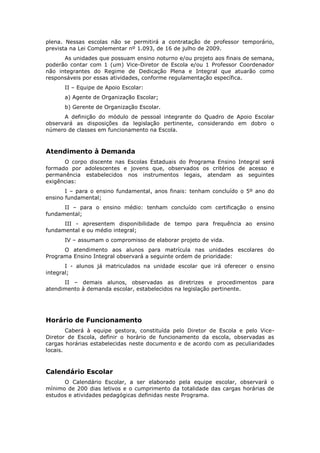 plena. Nessas escolas não se permitirá a contratação de professor temporário,
prevista na Lei Complementar nº 1.093, de 16 de julho de 2009.
      As unidades que possuam ensino noturno e/ou projeto aos finais de semana,
poderão contar com 1 (um) Vice-Diretor de Escola e/ou 1 Professor Coordenador
não integrantes do Regime de Dedicação Plena e Integral que atuarão como
responsáveis por essas atividades, conforme regulamentação específica.
      II – Equipe de Apoio Escolar:
      a) Agente de Organização Escolar;
      b) Gerente de Organização Escolar.
      A definição do módulo de pessoal integrante do Quadro de Apoio Escolar
observará as disposições da legislação pertinente, considerando em dobro o
número de classes em funcionamento na Escola.



Atendimento à Demanda
      O corpo discente nas Escolas Estaduais do Programa Ensino Integral será
formado por adolescentes e jovens que, observados os critérios de acesso e
permanência estabelecidos nos instrumentos legais, atendam as seguintes
exigências:
       I – para o ensino fundamental, anos finais: tenham concluído o 5º ano do
ensino fundamental;
      II – para o ensino médio: tenham concluído com certificação o ensino
fundamental;
      III - apresentem disponibilidade de tempo para frequência ao ensino
fundamental e ou médio integral;
      IV – assumam o compromisso de elaborar projeto de vida.
      O atendimento aos alunos para matrícula nas unidades escolares do
Programa Ensino Integral observará a seguinte ordem de prioridade:
       I - alunos já matriculados na unidade escolar que irá oferecer o ensino
integral;
      II – demais alunos, observadas as diretrizes e procedimentos para
atendimento à demanda escolar, estabelecidos na legislação pertinente.




Horário de Funcionamento
        Caberá à equipe gestora, constituída pelo Diretor de Escola e pelo Vice-
Diretor de Escola, definir o horário de funcionamento da escola, observadas as
cargas horárias estabelecidas neste documento e de acordo com as peculiaridades
locais.



Calendário Escolar
      O Calendário Escolar, a ser elaborado pela equipe escolar, observará o
mínimo de 200 dias letivos e o cumprimento da totalidade das cargas horárias de
estudos e atividades pedagógicas definidas neste Programa.
 