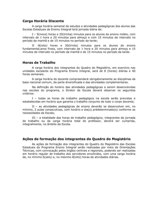 Carga Horária Discente
       A carga horária semanal de estudos e atividades pedagógicas dos alunos das
Escolas Estaduais de Ensino Integral terá jornada diária de:
       I – 9(nove) horas e 20(trinta) minutos para os alunos do ensino médio, com
intervalo de 1 hora e 20 minutos para almoço e com 15 minutos de intervalo no
período da manhã e de 15 minutos no período da tarde;
      II -8(oito) horas e 30(trinta) minutos para os alunos do ensino
fundamental,anos finais, com intervalo de 1 hora e 20 minutos para almoço e 15
minutos de intervalo no período da manhã e de 15 minutos no período da tarde.



Horas de Trabalho
       A carga horária dos integrantes do Quadro do Magistério, em exercício nas
unidades escolares do Programa Ensino Integral, será de 8 (horas) diárias e 40
horas semanais.
      A carga horária do docente compreenderá obrigatoriamente as disciplinas da
base nacional comum, da parte diversificada e das atividades complementares.
        Na definição do horário das atividades pedagógicas a serem desenvolvidas
nas escolas do programa, o Diretor de Escola deverá observar os seguintes
critérios:
       I – todas as horas de trabalho pedagógico na escola serão previstas e
estabelecidas em horário que garanta o trabalho conjunto de todo o corpo docente;
       II – as atividades pedagógicas de ensino deverão se desenvolver em, no
mínimo, 2 aulas consecutivas, com horário e dia(s) prédeterminado(s) conforme as
necessidades da Escola;
       III – a totalidade das horas de trabalho pedagógico, integrantes da jornada
de trabalho ou da carga horária total do professor, deverá ser cumprida,
integralmente, no âmbito da Escola.




Ações de formação dos integrantes do Quadro do Magistério
       As ações de formação dos integrantes do Quadro do Magistério das Escolas
Estaduais do Programa Ensino Integral serão realizadas por meio de Orientações
Técnicas, com convocação pelos órgãos centrais e regionais, podendo ser realizadas
em horário regular de trabalho dos servidores envolvidos, com uma carga horária
de, no mínimo 6(seis) e, no máximo 8(oito) horas de atividades diárias.
 