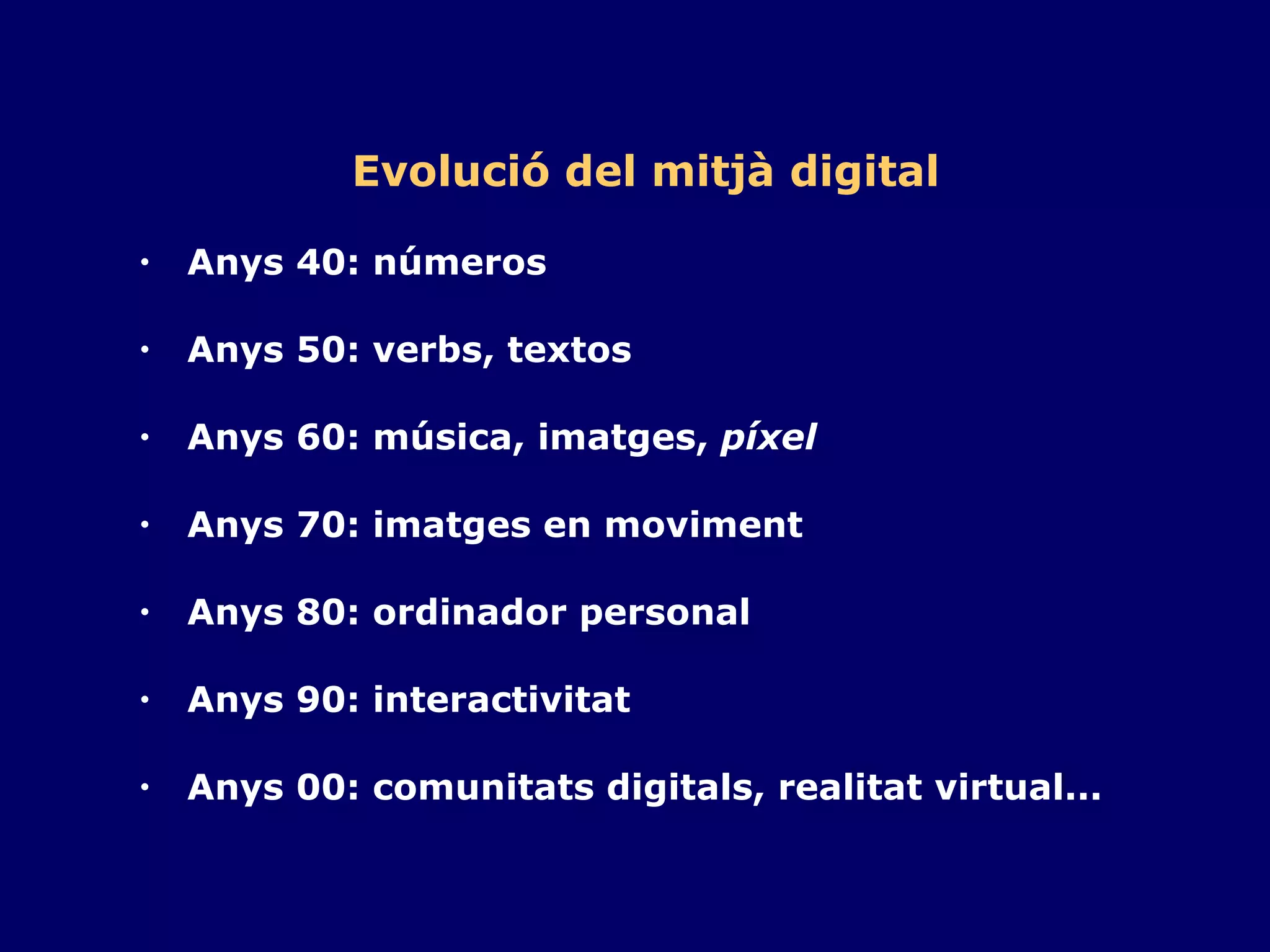 Evolució del mitjà digital Anys 40: números Anys 50: verbs, textos Anys 60: música, imatges,  píxel   Anys 70: imatges en moviment Anys 80: ordinador personal Anys 90: interactivitat Anys 00: comunitats digitals, realitat virtual... 