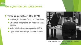 Gerações de computadores
 Terceira geração (1965-1971)
 Utilização de memórias de filme fino;
 Circuitos integrados em média e larga
escala;
 Velocidade de nano segundos (10-9
);
 Operações em tempo compartilhado.
IBM 360/91, um computador da terceira
geração
 