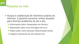 Pesquisa na web
 Graças à colaboração de inúmeros usuários da
Internet, é possível encontrar online soluções
para diversos problemas do dia a dia:
 Informações sobre Computação em Nuvem;
 Explicações sobre uma mensagem de erro;
 Vídeos sobre como executar determinada tarefa;
 Imagens ilustrativas de uma doença etc.
 
