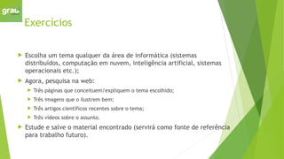 Exercícios
 Escolha um tema qualquer da área de informática (sistemas
distribuídos, computação em nuvem, inteligência artificial, sistemas
operacionais etc.);
 Agora, pesquisa na web:
 Três páginas que conceituem/expliquem o tema escolhido;
 Três imagens que o ilustrem bem;
 Três artigos científicos recentes sobre o tema;
 Três vídeos sobre o assunto.
 Estude e salve o material encontrado (servirá como fonte de referência
para trabalho futuro).
 