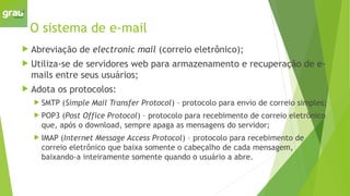 O sistema de e-mail
 Abreviação de electronic mail (correio eletrônico);
 Utiliza-se de servidores web para armazenamento e recuperação de e-
mails entre seus usuários;
 Adota os protocolos:
 SMTP (Simple Mail Transfer Protocol) – protocolo para envio de correio simples;
 POP3 (Post Office Protocol) – protocolo para recebimento de correio eletrônico
que, após o download, sempre apaga as mensagens do servidor;
 IMAP (Internet Message Access Protocol) – protocolo para recebimento de
correio eletrônico que baixa somente o cabeçalho de cada mensagem,
baixando-a inteiramente somente quando o usuário a abre.
 