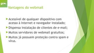 Vantagens do webmail
 Acessível de qualquer dispositivo com
acesso à Internet e navegador instalado;
 Dispensa instalação de clientes de e-mail;
 Muitos servidores de webmail gratuitos;
 Muitos já possuem proteção contra spam e
vírus.
 