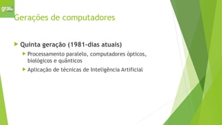 Gerações de computadores
 Quinta geração (1981-dias atuais)
 Processamento paralelo, computadores ópticos,
biológicos e quânticos
 Aplicação de técnicas de Inteligência Artificial
 
