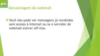 Desvantagem do webmail
 Você não pode ver mensagens já recebidas
sem acesso à Internet ou se o servidor de
webmail estiver off-line.
 