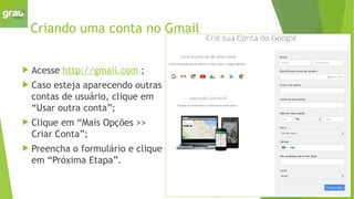 Criando uma conta no Gmail
 Acesse http://gmail.com ;
 Caso esteja aparecendo outras
contas de usuário, clique em
“Usar outra conta”;
 Clique em “Mais Opções >>
Criar Conta”;
 Preencha o formulário e clique
em “Próxima Etapa”.
 