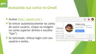 Acessando sua conta no Gmail
 Acesse http://gmail.com ;
 Se entrar automaticamente na conta
de outro usuário, clique na imagem
no canto superior direito e escolha
“Sair”;
 Se solicitado, efetue login com seu
usuário e senha.
 