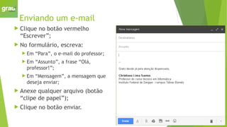 Enviando um e-mail
 Clique no botão vermelho
“Escrever”;
 No formulário, escreva:
 Em “Para”, o e-mail do professor;
 Em “Assunto”, a frase “Olá,
professor!”;
 Em “Mensagem”, a mensagem que
deseja enviar;
 Anexe qualquer arquivo (botão
“clipe de papel”);
 Clique no botão enviar.
 