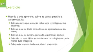 Exercício
 Usando o que aprendeu sobre as barras padrão e
apresentação:
 Crie uma nova apresentação (sobre uma tecnologia de sua
escolha);
 Crie um slide de título com o título da apresentação e seu
nome;
 Crie um slide de sumário contendo os principais pontos;
 Crie três ou mais slides apresentando a tecnologia (com pelo
menos duas imagens);
 Salve o documento, feche-o e abra-o novamente.
 
