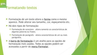 Formatando textos
 Formatação de um texto altera a forma como o mesmo
aparece. Pode alterar seu tamanho, cor, espaçamento etc.
 Há dois tipos de formatação:
 Formatação de caractere – altera somente as características de
algumas palavras ou frases;
 Formatação de parágrafo – altera características de um ou mais
parágrafos.
 A barra de formatação é um atalho para as opções de
formatação mais usadas. Todas as opções podem ser
acessadas a partir do menu Formatar.
 
