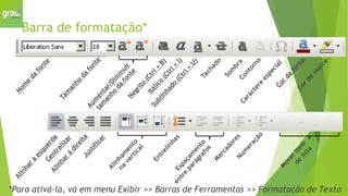 Barra de formatação*
N
o
m
e
d
a
f
o
n
t
e
T
a
m
a
n
h
o
d
a
f
o
n
t
e
N
e
g
r
i
t
o
(
C
t
r
l
+
B
)
I
t
á
l
i
c
o
(
C
t
r
l
+
I
)
S
u
b
l
i
n
h
a
d
o
(
C
t
r
l
+
U
)
T
a
c
h
a
d
o
C
a
r
a
c
t
e
r
e
e
s
p
e
c
i
a
l
C
o
r
d
a
f
o
n
t
e
C
o
r
d
e
r
e
a
l
c
e
M
a
r
c
a
d
o
r
e
s
N
u
m
e
r
a
ç
ã
o
A
l
i
n
h
a
r
à
e
s
q
u
e
r
d
a
C
e
n
t
r
a
l
i
z
a
r
A
l
i
n
h
a
r
à
d
i
r
e
i
t
a
J
u
s
t
i
f
i
c
a
r
E
n
t
r
e
l
i
n
h
a
s
M
o
v
e
r
i
t
e
m
d
e
l
i
s
t
a
A
u
m
e
n
t
a
r
/
D
i
m
i
n
u
i
r
t
a
m
a
n
h
o
d
a
f
o
n
t
e
S
o
m
b
r
a
C
o
n
t
o
r
n
o
E
s
p
a
ç
a
m
e
n
t
o
e
n
t
r
e
p
a
r
á
g
r
a
f
o
s
A
l
i
n
h
a
m
e
n
t
o
n
a
v
e
r
t
i
c
a
l
*Para ativá-la, vá em menu Exibir >> Barras de Ferramentas >> Formatação de Texto
 