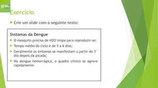 Exercício
 Crie um slide com o seguinte texto:
Sintomas da Dengue
 O mosquito precisa de H2O limpa para reproduzir-se;
 Tempo médio do ciclo é de 5 a 6 dias;
 Geralmente os sintomas se manifestam a partir do 3°
dia depois da picada;
 Na dengue hemorrágica, o quadro clínico se agrava
rapidamente.
 